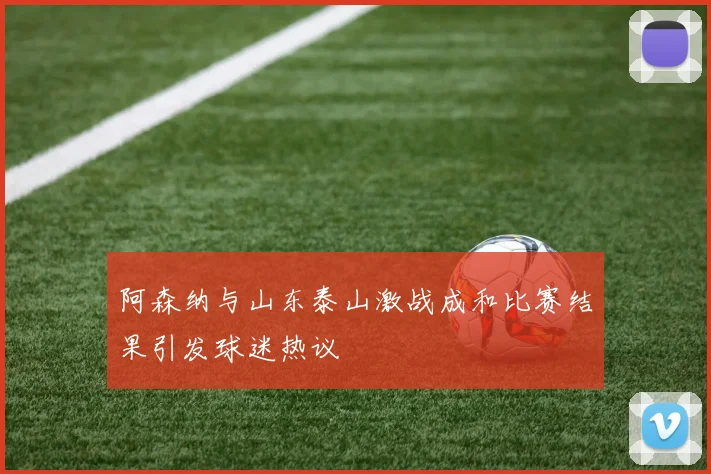 阿森纳与山东泰山激战成和比赛结果引发球迷热议