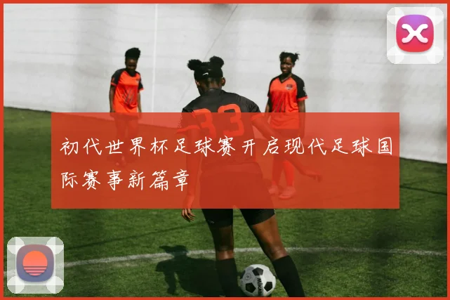 初代世界杯足球赛开启现代足球国际赛事新篇章