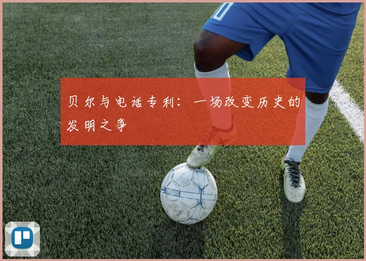 贝尔与电话专利：一场改变历史的发明之争
