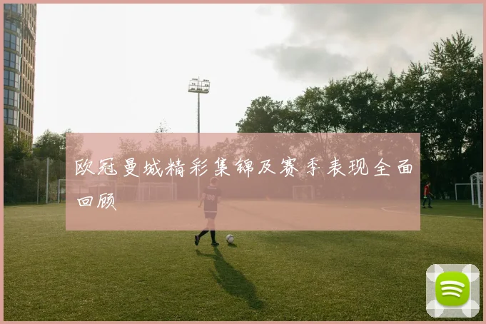 欧冠曼城精彩集锦及赛季表现全面回顾