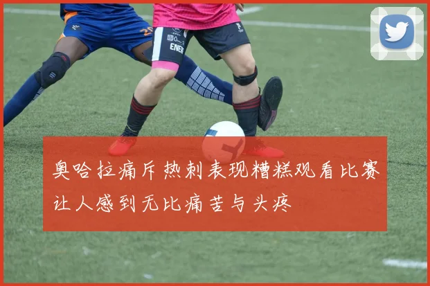 奥哈拉痛斥热刺表现糟糕观看比赛让人感到无比痛苦与头疼