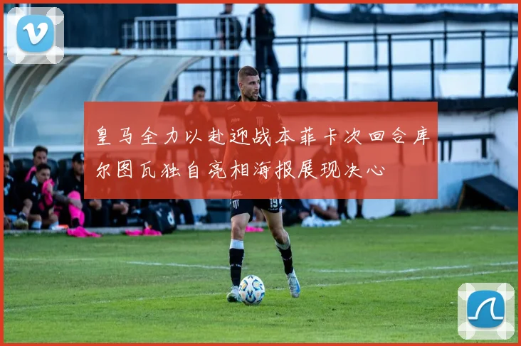 皇马全力以赴迎战本菲卡次回合库尔图瓦独自亮相海报展现决心