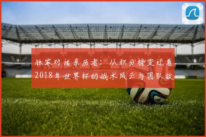 独家对话亲历者：从积分榜变迁看2018年世界杯的战术风云与团队故事